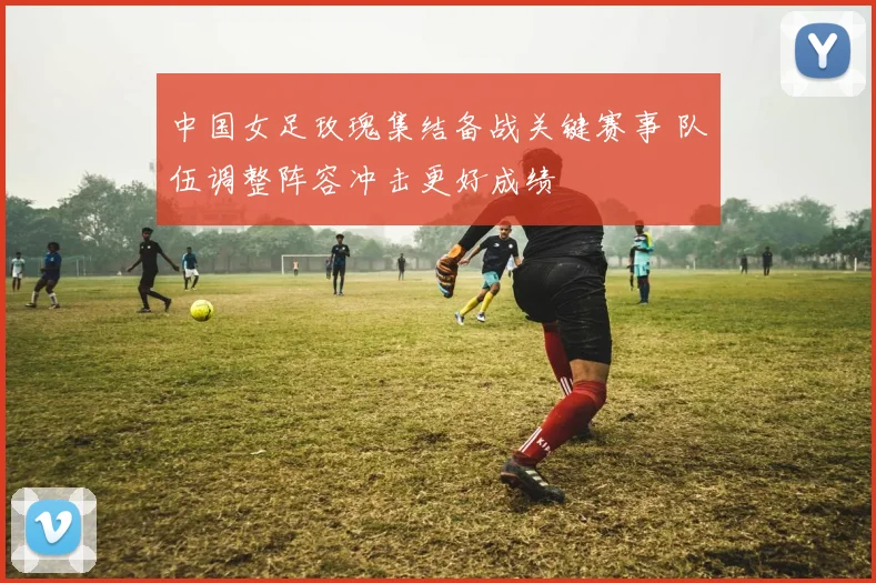 中国女足玫瑰集结备战关键赛事 队伍调整阵容冲击更好成绩