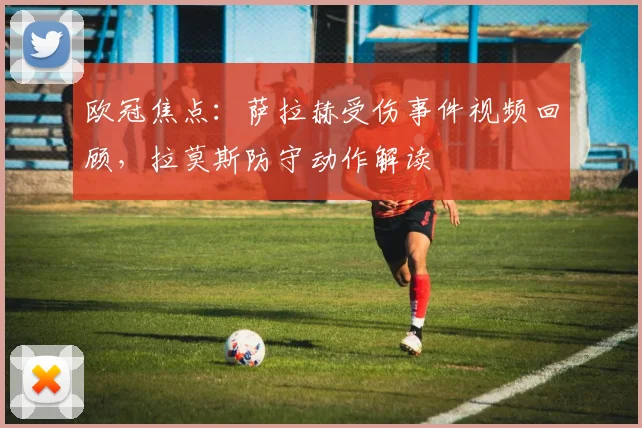 欧冠焦点：萨拉赫受伤事件视频回顾，拉莫斯防守动作解读