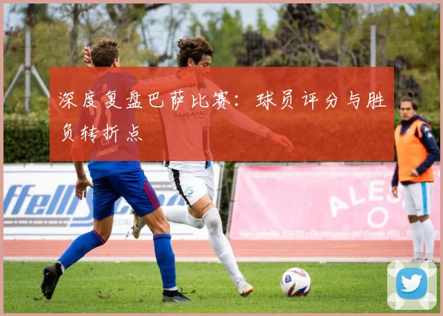 深度复盘巴萨比赛：球员评分与胜负转折点