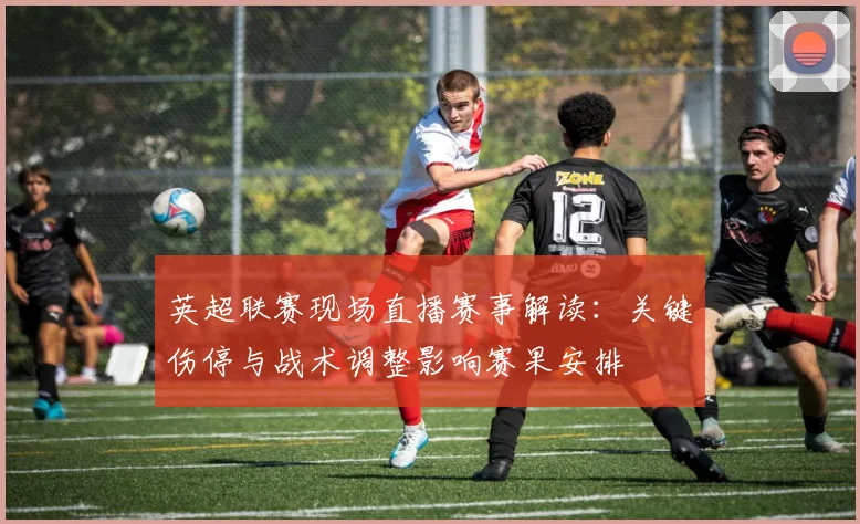 英超联赛现场直播赛事解读：关键伤停与战术调整影响赛果安排