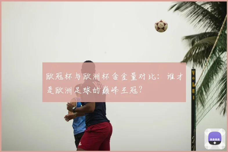 欧冠杯与欧洲杯含金量对比：谁才是欧洲足球的巅峰王冠？