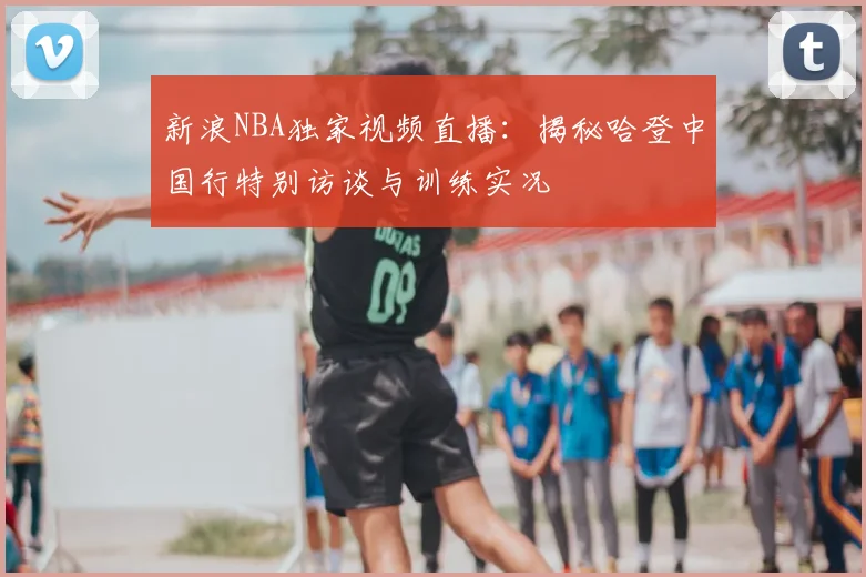 新浪NBA独家视频直播：揭秘哈登中国行特别访谈与训练实况