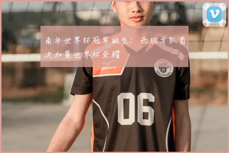 南非世界杯冠军诞生：西班牙队首次加冕世界杯荣耀