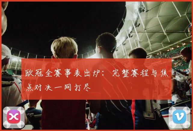 欧冠全赛事表出炉：完整赛程与焦点对决一网打尽