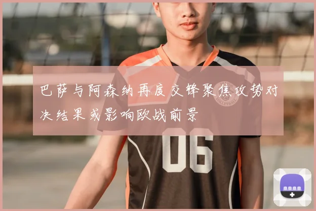 巴萨与阿森纳再度交锋聚焦攻势对决结果或影响欧战前景