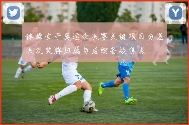 体操女子奥运会决赛关键项目分差决定奖牌归属与后续备战焦点