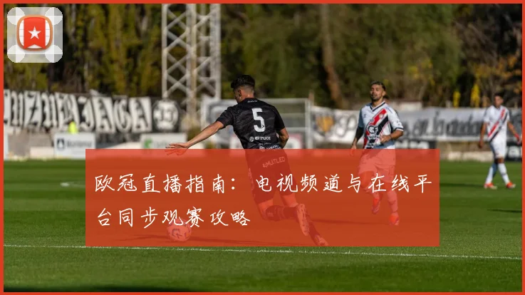 欧冠直播指南：电视频道与在线平台同步观赛攻略